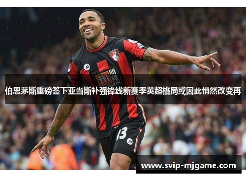 伯恩茅斯重磅签下亚当斯补强锋线新赛季英超格局或因此悄然改变再